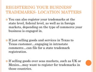 REGISTERING YOUR BUSINESS’
TRADEMARKS- LOCATION MATTERS
 You can also register your trademarks at the
 state level, federal level, as well as in foreign
 markets, depending on the type of commerce your
 business is engaged in.

 If just selling goods and services in Texas to
 Texas customer…engaging in intrastate
 commerce…can file for a state trademark
 registration.

 If selling goods over seas markets, such as UK or
 Mexico…may want to register for trademarks in
 those countries.
 