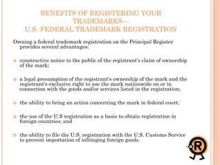 BENEFITS OF REGISTERING YOUR
                TRADEMARKS—
    U.S. FEDERAL TRADEMARK REGISTRATION
Owning a federal trademark registration on the Principal Register
  provides several advantages:

  constructive notice to the public of the registrant's claim of ownership
  of the mark;

  a legal presumption of the registrant's ownership of the mark and the
  registrant's exclusive right to use the mark nationwide on or in
  connection with the goods and/or services listed in the registration;

  the ability to bring an action concerning the mark in federal court;

  the use of the U.S registration as a basis to obtain registration in
  foreign countries; and

  the ability to file the U.S. registration with the U.S. Customs Service
  to prevent importation of infringing foreign goods.
 