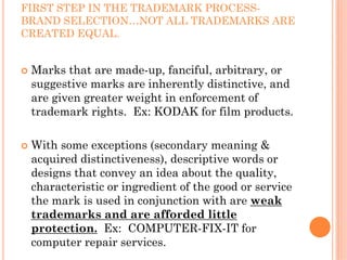 FIRST STEP IN THE TRADEMARK PROCESS-
BRAND SELECTION…NOT ALL TRADEMARKS ARE
CREATED EQUAL.


 Marks that are made-up, fanciful, arbitrary, or
 suggestive marks are inherently distinctive, and
 are given greater weight in enforcement of
 trademark rights. Ex: KODAK for film products.

 With some exceptions (secondary meaning &
 acquired distinctiveness), descriptive words or
 designs that convey an idea about the quality,
 characteristic or ingredient of the good or service
 the mark is used in conjunction with are weak
 trademarks and are afforded little
 protection. Ex: COMPUTER-FIX-IT for
 computer repair services.
 
