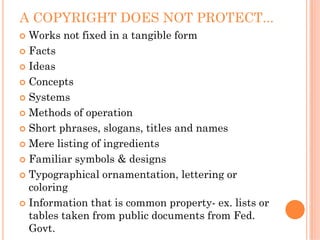 A COPYRIGHT DOES NOT PROTECT...
 Works not fixed in a tangible form
 Facts
 Ideas
 Concepts
 Systems
 Methods of operation
 Short phrases, slogans, titles and names
 Mere listing of ingredients
 Familiar symbols & designs
 Typographical ornamentation, lettering or
 coloring
 Information that is common property- ex. lists or
 tables taken from public documents from Fed.
 Govt.
 