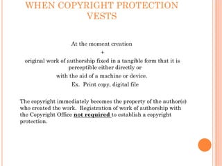 WHEN COPYRIGHT PROTECTION
           VESTS

                   At the moment creation
                               +
 original work of authorship fixed in a tangible form that it is
                   perceptible either directly or
             with the aid of a machine or device.
                   Ex. Print copy, digital file


The copyright immediately becomes the property of the author(s)
who created the work. Registration of work of authorship with
the Copyright Office not required to establish a copyright
protection.
 