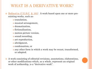 WHAT IS A DERIVATIVE WORK?
Defined in 17 U.S.C. § 101: A work based upon one or more pre-
existing works, such as-
      translation,
      musical arrangement,
      dramatization,
      fictionalization,
      motion picture version,
      sound recording,
      art reproduction,
      abridgment,
      condensation, or
      any other form in which a work may be recast, transformed,
      or adapted.

A work consisting of editorial revisions, annotations, elaborations,
or other modifications which, as a whole, represent an original
work of authorship, is a “derivative work”.
 