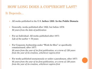 HOW LONG DOES A COPYRIGHT LAST?
It Depends...

    All works published in the U.S. before 1923- In the Public Domain

    Generally, works published after 1922, but before 1978:
    95 years from the date of publication

    For an Individual- All works published after 1977:
    Life of the author + 70 years


    For Corporate Authorship under “Work for Hire” or specifically
    commissioned, after 1977:
    95 years from the year of its first publication, or a term of 120 years
    from the year of its creation, whichever expires first

    For works published anonymously or under a pseudonym, after 1977:
    95 years from the year of its first publication, or a term of 120 years
    from the year of its creation, whichever expires first
 