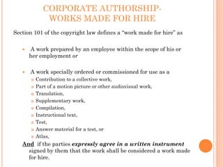 CORPORATE AUTHORSHIP-
            WORKS MADE FOR HIRE
Section 101 of the copyright law defines a “work made for hire” as

      A work prepared by an employee within the scope of his or
      her employment or

      A work specially ordered or commissioned for use as a
        Contribution to a collective work,
        Part of a motion picture or other audiovisual work,
        Translation,
        Supplementary work,
        Compilation,
        Instructional text,
        Test,
        Answer material for a test, or
        Atlas,
   And if the parties expressly agree in a written instrument
     signed by them that the work shall be considered a work made
     for hire.
 