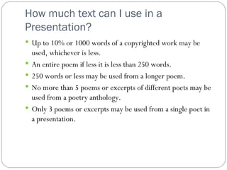 How much text can I use in a Presentation? Up to 10% or 1000 words of a copyrighted work may be used, whichever is less. An entire poem if less it is less than 250 words. 250 words or less may be used from a longer poem. No more than 5 poems or excerpts of different poets may be used from a poetry anthology.  Only 3 poems or excerpts may be used from a single poet in a presentation. 