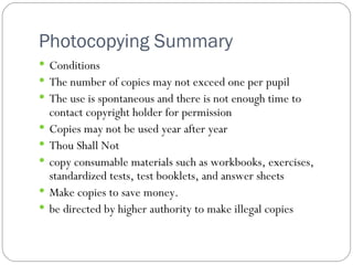 Photocopying Summary  Conditions The number of copies may not exceed one per pupil The use is spontaneous and there is not enough time to contact copyright holder for permission Copies may not be used year after year Thou Shall Not copy consumable materials such as workbooks, exercises, standardized tests, test booklets, and answer sheets Make copies to save money. be directed by higher authority to make illegal copies 
