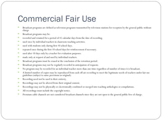 Commercial Fair Use Broadcast programs are defined as television programs transmitted by television stations for reception by the general public without charge Broadcast programs may be: recorded and retained for a period of 45 calendar days from the date of recording.  used once by individual teachers in classroom teaching activities. used with students only during first 10 school days. repeated once during the first 10 school days for reinforcement if necessary. used after 10 days only by a teacher for evaluation purposes. made only at request of and used by individual teachers. Broadcast programs must be erased at the conclusion of the retention period. Broadcast programs may not be regularly recorded in anticipation of requests. No program may be recorded for an individual teacher more than one time regardless of number of times it is broadcast. A limited number of copies may be reproduced from each off-air recording to meet the legitimate needs of teachers under fair use guidelines (subject to same provisions as original). Recording need not be used in their entirety. Recordings may not be altered from their original content. Recordings may not be physically or electronically combined or merged into teaching anthologies or compilations. All recordings must include the copyright notice. Premium cable channels are not considered broadcast channels since they are not open to the general public free of charge. 