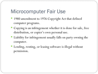 Microcomputer Fair Use 1980 amendment to 1976 Copyright Act that defined computer programs. Copying is an infringement whether it is done for sale, free distribution, or copier’s own personal use. Liability for infringement usually falls on party owning the computer. Lending, renting, or leasing software is illegal without permission. 