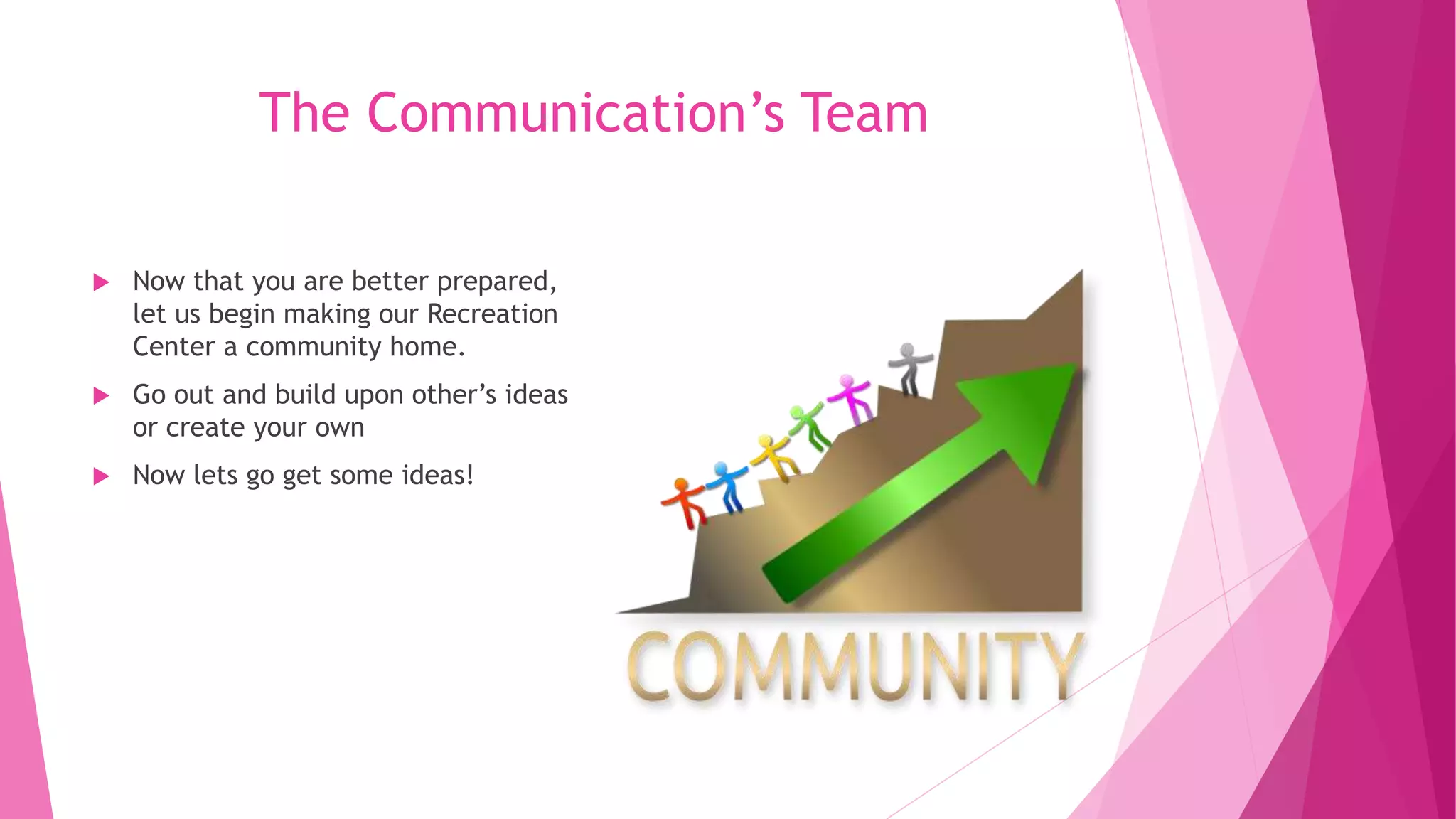 The Communication’s Team
 Now that you are better prepared,
let us begin making our Recreation
Center a community home.
 Go out and build upon other’s ideas
or create your own
 Now lets go get some ideas!
 