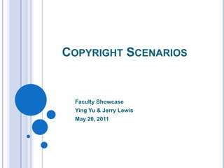 Copyright Scenarios Faculty Showcase Ying Yu & Jerry Lewis May 20, 2011 