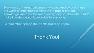 Thank You!
Every work of intellectual property was inspired by or built upon
the works of other people either in the past or present.
Knowledge improves the lives of everybody so it benefits us all to
make knowledge easily available to everyone.
So remember, spread the wealth but keep it safe.
 