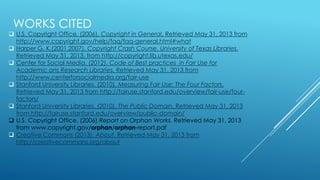 WORKS CITED
 U.S. Copyright Office. (2006). Copyright in General. Retrieved May 31, 2013 from
http://www.copyright.gov/help/faq/faq-general.html#what
 Harper G. K.(2001,2007). Copyright Crash Course. University of Texas Libraries.
Retrieved May 31, 2013, from http://copyright.lib.utexas.edu/
 Center for Social Media. (2012). Code of Best practices in Fair Use for
Academic ans Research Libraries. Retrieved May 31. 2013 from
http://www.centerforsocialmedia.org/fair-use
 Stanford University Libraries. (2010). Measuring Fair Use: The Four Factors.
Retrieved May 31, 2013 from http://fairuse.stanford.edu/overview/fair-use/four-
factors/
 Stanford University Libraries. (2010). The Public Domain. Retrieved May 31, 2013
from http://fairuse.stanford.edu/overview/public-domain/
 U.S. Copyright Office. (2006) Report on Orphan Works. Retrieved May 31, 2013
from www.copyright.gov/orphan/orphan-report.pdf
 Creative Commons (2013). About. Retrieved May 31, 2013 from
http://creativecommons.org/about
 