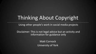 Thinking About Copyright
Using other people’s work in social media projects
Disclaimer: This is not legal advice but an activity and
information for guidance only
Matt Cornock
University of York
 