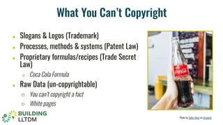 What You Can’t Copyright
● Slogans & Logos (Trademark)
● Processes, methods & systems (Patent Law)
● Proprietary formulas/recipes (Trade Secret
Law)
○ Coca Cola Formula
● Raw Data (un-copyrightable)
○ You can’t copyright a fact
○ White pages
Photo by Talles Alves on Unsplash
 