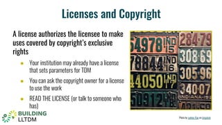 Licenses and Copyright
A license authorizes the licensee to make
uses covered by copyright’s exclusive
rights
● Your institution may already have a license
that sets parameters for TDM
● You can ask the copyright owner for a license
to use the work
● READ THE LICENSE (or talk to someone who
has)
Photo by sydney Rae on Unsplash
 