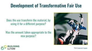 Development of Transformative Fair Use
Does the use transform the material, by
using it for a different purpose?
Was the amount taken appropriate to the
new purpose?
Photo by Samule Sun on Unsplash
 