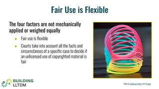 Fair Use is Flexible
Photo by Guillaume Peltier from Pixabay
The four factors are not mechanically
applied or weighed equally
● Fair use is ﬂexible
● Courts take into account all the facts and
circumstances of a speciﬁc case to decide if
an unlicensed use of copyrighted material is
fair
 