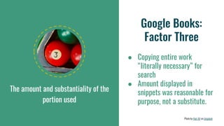 The amount and substantiality of the
portion used
Google Books:
Factor Three
● Copying entire work
“literally necessary” for
search
● Amount displayed in
snippets was reasonable for
purpose, not a substitute.
Photo by Hari AV on Unsplash
 