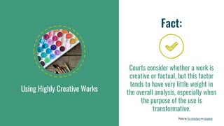 Using Highly Creative Works
Fact:
Courts consider whether a work is
creative or factual, but this factor
tends to have very little weight in
the overall analysis, especially when
the purpose of the use is
transformative.
Photo by Tim Arterbury on Unsplash
 