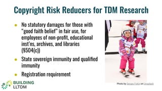 Copyright Risk Reducers for TDM Research
● No statutory damages for those with
“good faith belief” in fair use, for
employees of non-proﬁt, educational
inst’ns, archives, and libraries
(§504(c))
● State sovereign immunity and qualiﬁed
immunity
● Registration requirement
Photo by Sergey Fokin on Unsplash
 