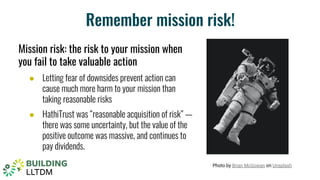 Remember mission risk!
Mission risk: the risk to your mission when
you fail to take valuable action
● Letting fear of downsides prevent action can
cause much more harm to your mission than
taking reasonable risks
● HathiTrust was “reasonable acquisition of risk” —
there was some uncertainty, but the value of the
positive outcome was massive, and continues to
pay dividends.
Photo by Brian McGowan on Unsplash
 