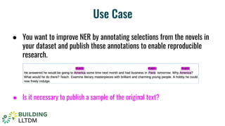 Use Case
● You want to improve NER by annotating selections from the novels in
your dataset and publish those annotations to enable reproducible
research.
● Is it necessary to publish a sample of the original text?
 