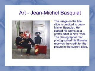 Art - Jean-Michel Basquiat The image on the title slide is credited to Jean-Michel Basquiat. He started his works as a graffiti artist in New York. The photographer that photographed his likeness receives the credit for the picture in the current slide. December 22, 1960 – August 12, 1988 