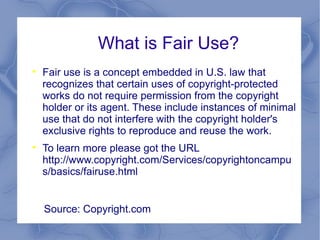 What is Fair Use? Fair use is a concept embedded in U.S. law that recognizes that certain uses of copyright-protected works do not require permission from the copyright holder or its agent. These include instances of minimal use that do not interfere with the copyright holder's exclusive rights to reproduce and reuse the work.  To learn more please got the URL http://www.copyright.com/Services/copyrightoncampus/basics/fairuse.html  Source: Copyright.com 