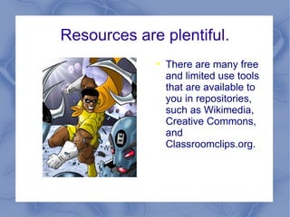 Resources are plentiful. There are many free and limited use tools that are available to you in repositories, such as Wikimedia, Creative Commons, and Classroomclips.org.  