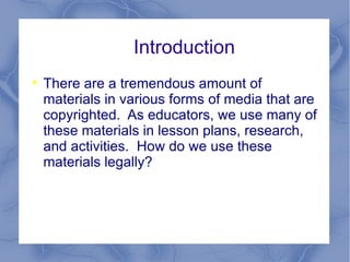 Introduction There are a tremendous amount of materials in various forms of media that are copyrighted.  As educators, we use many of these materials in lesson plans, research, and activities.  How do we use these materials legally? 