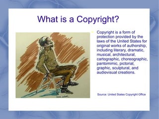 What is a Copyright?  Copyright is a form of protection provided by the laws of the United States for original works of authorship, including literary, dramatic, musical, architectural, cartographic, choreographic, pantomimic, pictorial, graphic, sculptural, and audiovisual creations. Source: United States Copyright Office 