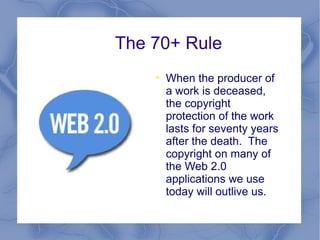 The 70+ Rule When the producer of a work is deceased, the copyright protection of the work lasts for seventy years after the death.  The copyright on many of the Web 2.0 applications we use today will outlive us.  