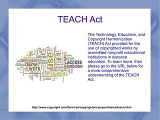 TEACH Act The Technology, Education, and Copyright Harmonization (TEACH) Act provided for the use of copyrighted works by accredited nonprofit educational institutions in distance education. To learn more, then please go to the URL below for a more comprehensive understanding of the TEACH Act. http://www.copyright.com/Services/copyrightoncampus/basics/teach.html 