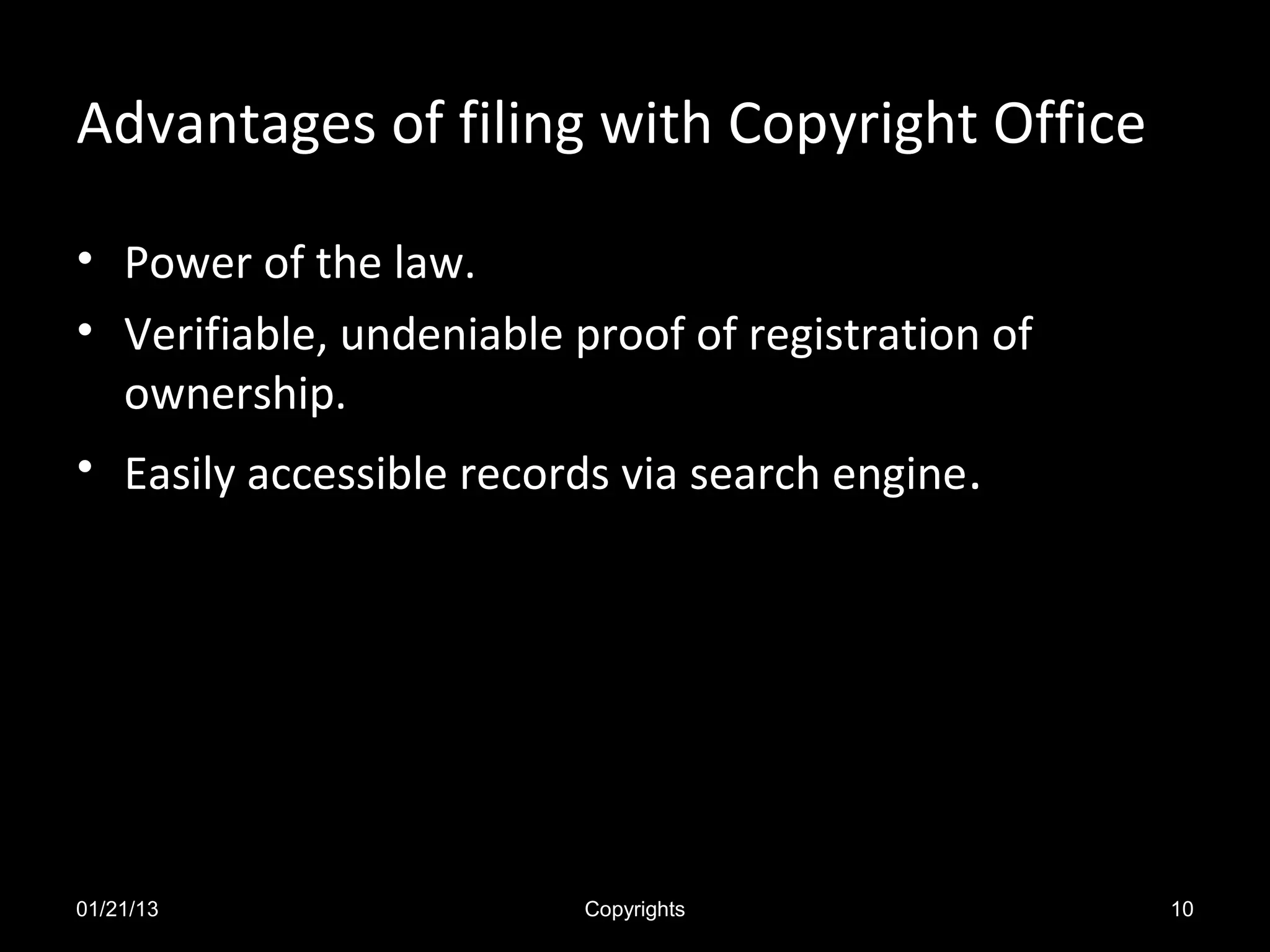 Advantages of filing with Copyright Office

• Power of the law.
• Verifiable, undeniable proof of registration of
  ownership.
• Easily accessible records via search engine.




01/21/13                  Copyrights                10
 
