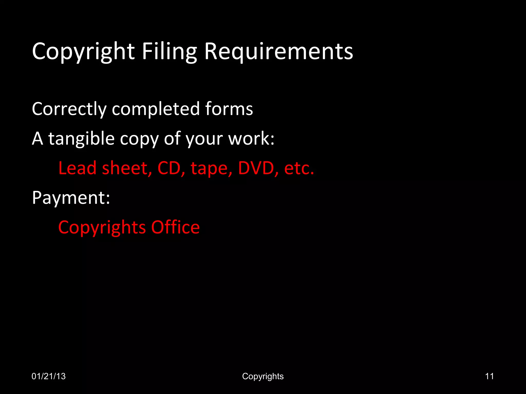 Copyright Filing Requirements

Correctly completed forms
A tangible copy of your work:
   Lead sheet, CD, tape, DVD, etc.
Payment:
   Copyrights Office




01/21/13                 Copyrights   11
 