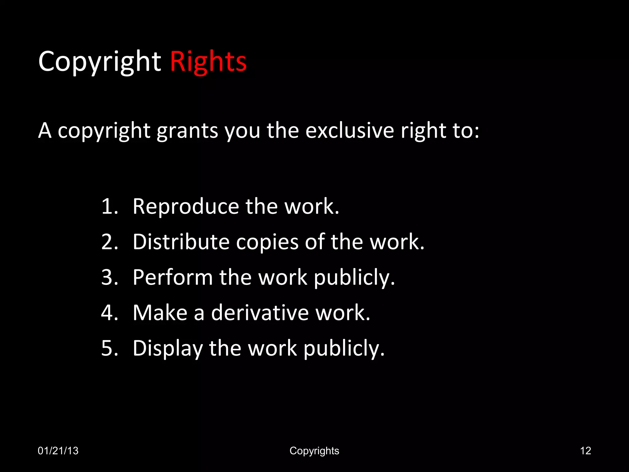 Copyright Rights

A copyright grants you the exclusive right to:


           1.   Reproduce the work.
           2.   Distribute copies of the work.
           3.   Perform the work publicly.
           4.   Make a derivative work.
           5.   Display the work publicly.



01/21/13                        Copyrights       12
 