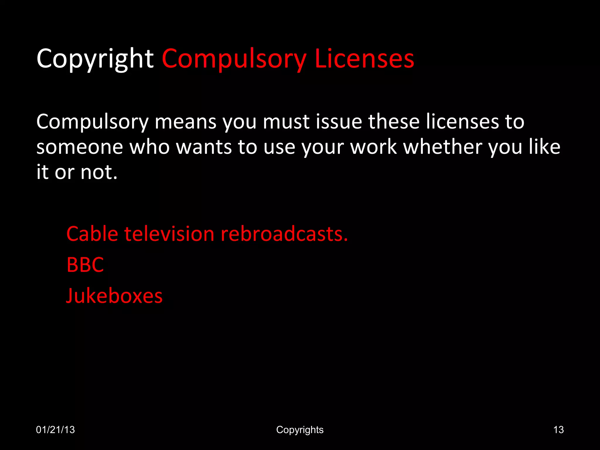 Copyright Compulsory Licenses

Compulsory means you must issue these licenses to
someone who wants to use your work whether you like
it or not.

      Cable television rebroadcasts.
      BBC
      Jukeboxes




01/21/13                    Copyrights            13
 