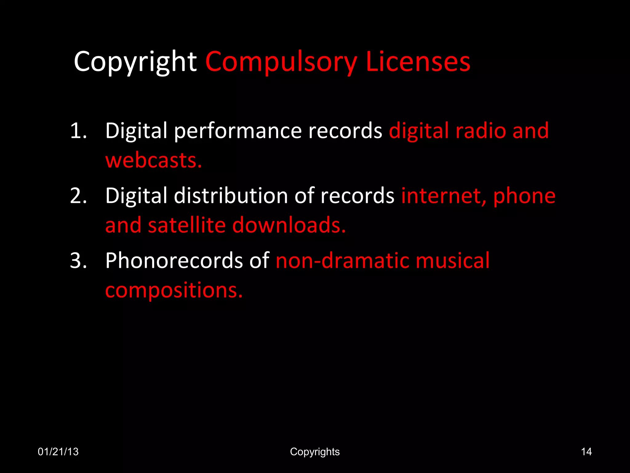 Copyright Compulsory Licenses

      1. Digital performance records digital radio and
         webcasts.
      2. Digital distribution of records internet, phone
         and satellite downloads.
      3. Phonorecords of non-dramatic musical
         compositions.




01/21/13                    Copyrights                     14
 