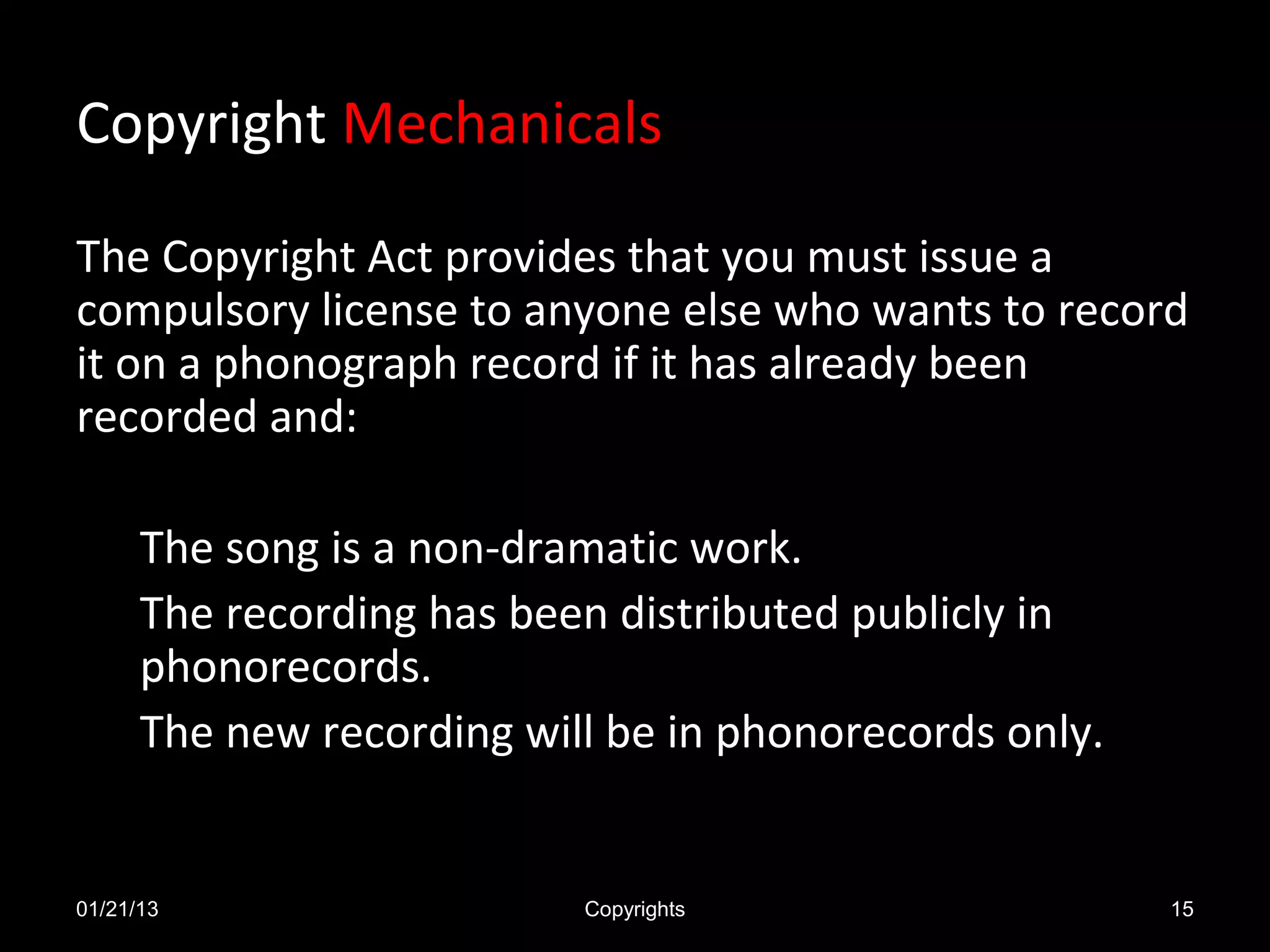 Copyright Mechanicals

The Copyright Act provides that you must issue a
compulsory license to anyone else who wants to record
it on a phonograph record if it has already been
recorded and:

      The song is a non-dramatic work.
      The recording has been distributed publicly in
      phonorecords.
      The new recording will be in phonorecords only.


01/21/13                   Copyrights                   15
 