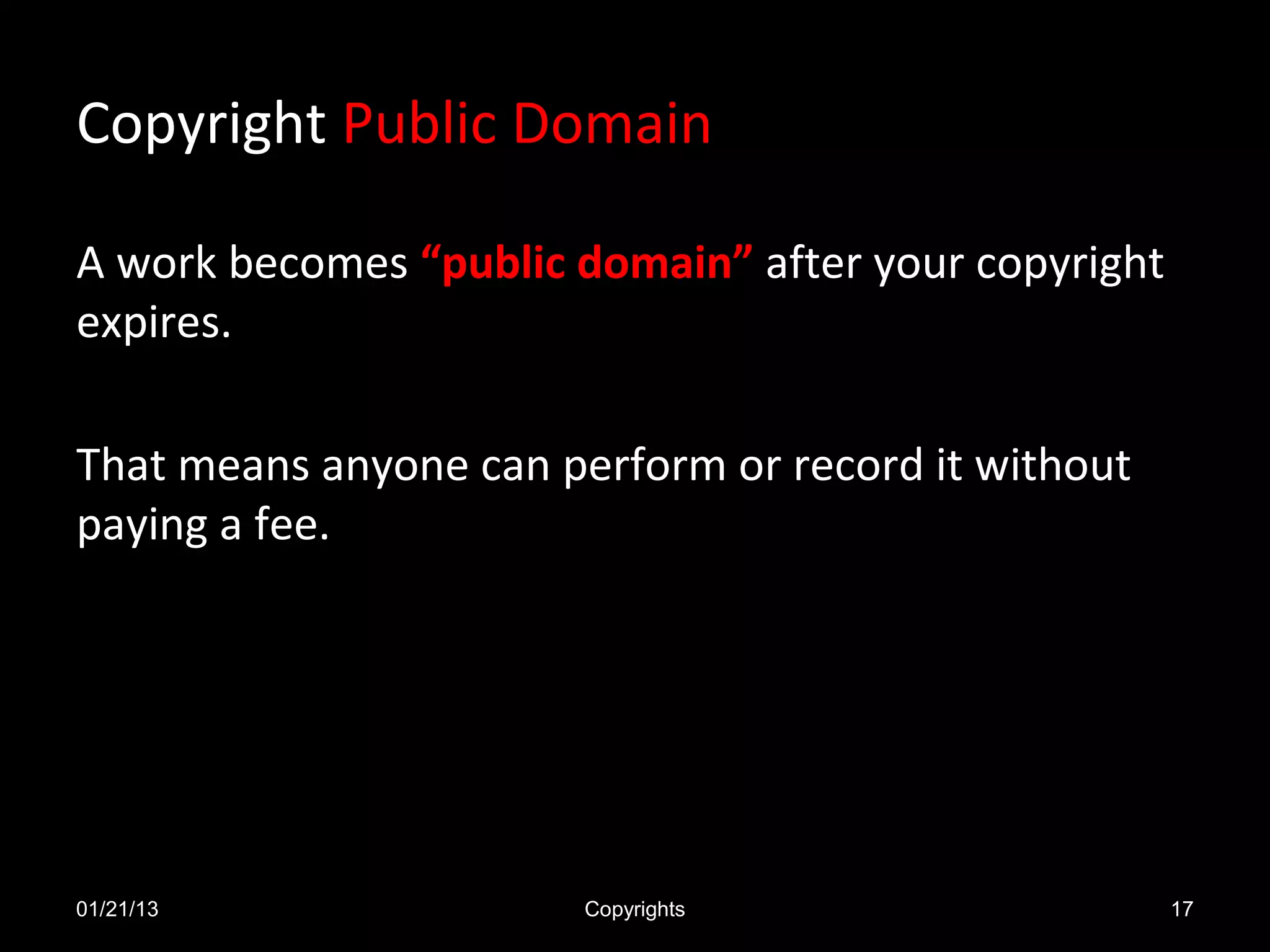 Copyright Public Domain

A work becomes “public domain” after your copyright
expires.

That means anyone can perform or record it without
paying a fee.




01/21/13                Copyrights                    17
 