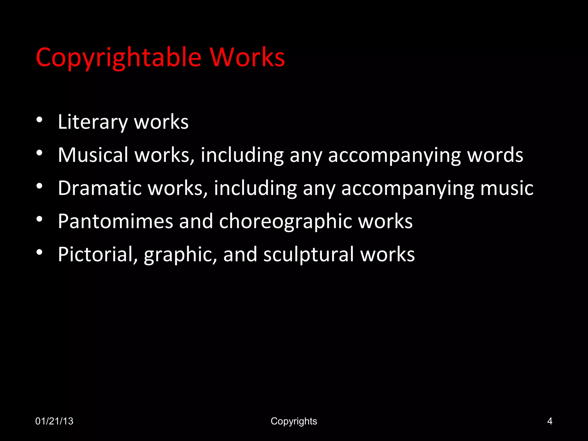Copyrightable Works

•   Literary works
•   Musical works, including any accompanying words
•   Dramatic works, including any accompanying music
•   Pantomimes and choreographic works
•   Pictorial, graphic, and sculptural works




01/21/13                 Copyrights                    4
 