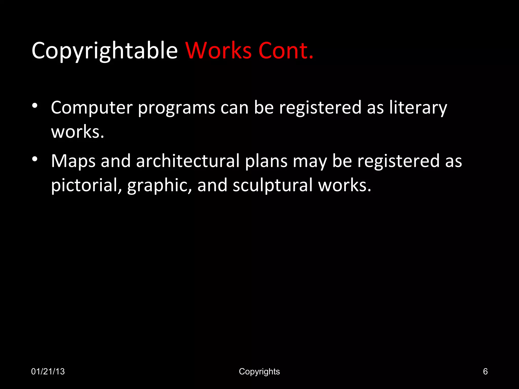 Copyrightable Works Cont.

• Computer programs can be registered as literary
  works.
• Maps and architectural plans may be registered as
  pictorial, graphic, and sculptural works.




01/21/13                Copyrights                    6
 