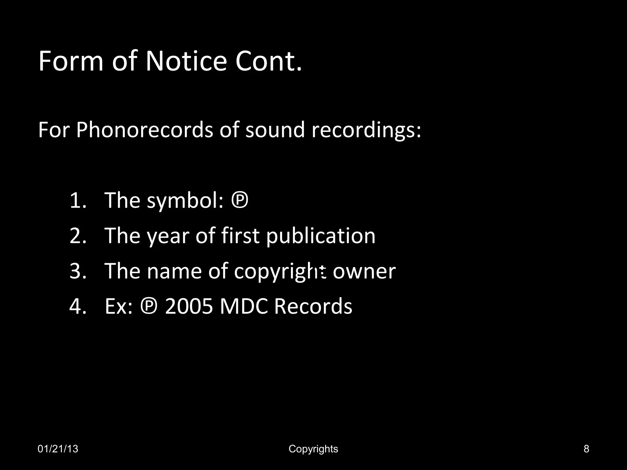Form of Notice Cont.

For Phonorecords of sound recordings:

      1.   The symbol: ℗
      2.   The year of first publication
      3.   The name of copyright owner
      4.   Ex: ℗ 2005 MDC Records




01/21/13                     Copyrights    8
 