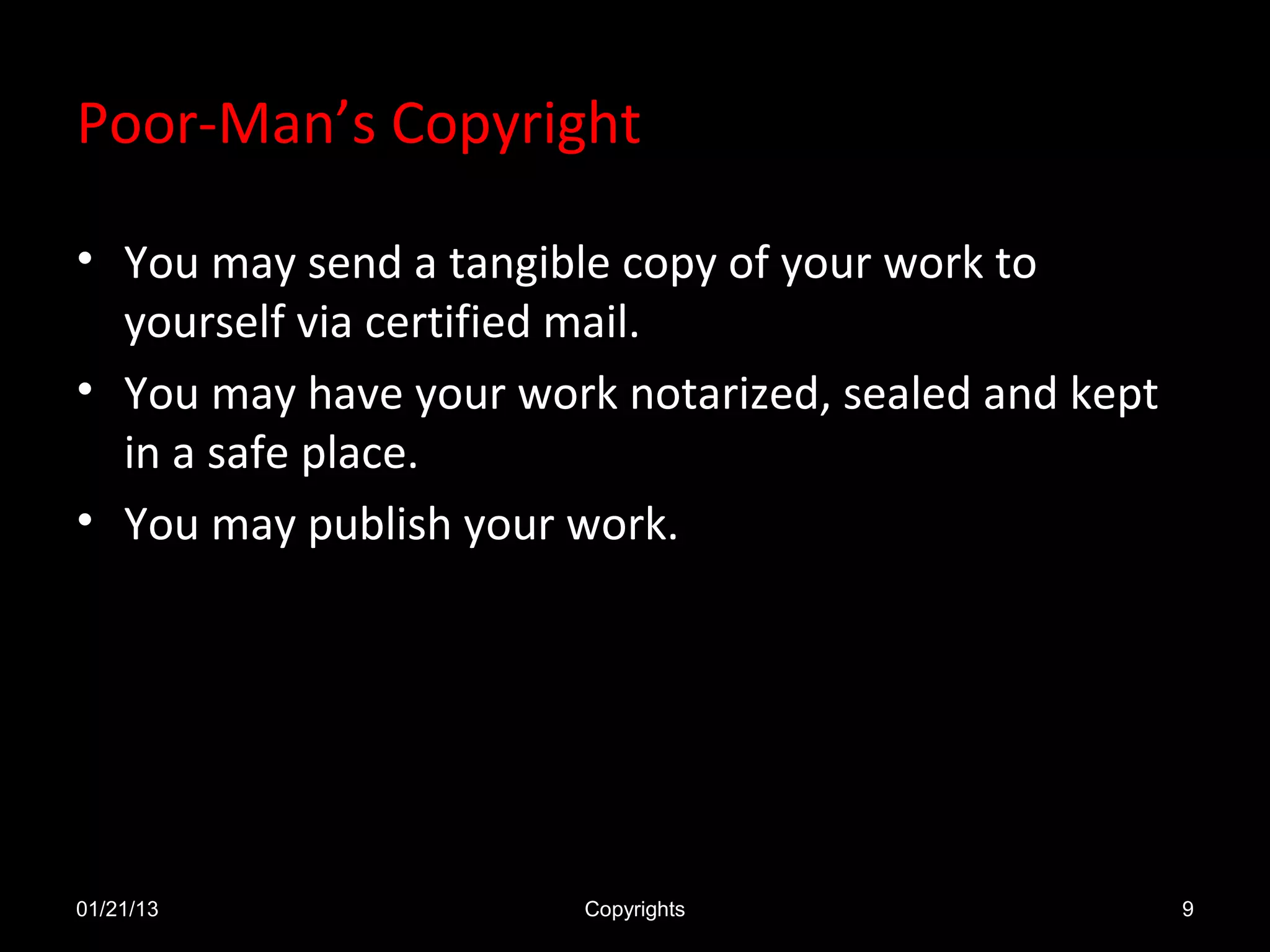 Poor-Man’s Copyright

• You may send a tangible copy of your work to
  yourself via certified mail.
• You may have your work notarized, sealed and kept
  in a safe place.
• You may publish your work.




01/21/13               Copyrights                     9
 