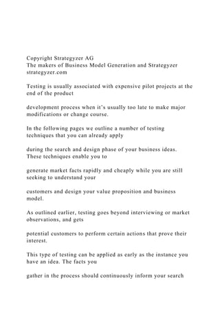 Copyright Strategyzer AG
The makers of Business Model Generation and Strategyzer
strategyzer.com
Testing is usually associated with expensive pilot projects at the
end of the product
development process when it’s usually too late to make major
modifications or change course.
In the following pages we outline a number of testing
techniques that you can already apply
during the search and design phase of your business ideas.
These techniques enable you to
generate market facts rapidly and cheaply while you are still
seeking to understand your
customers and design your value proposition and business
model.
As outlined earlier, testing goes beyond interviewing or market
observations, and gets
potential customers to perform certain actions that prove their
interest.
This type of testing can be applied as early as the instance you
have an idea. The facts you
gather in the process should continuously inform your search
 