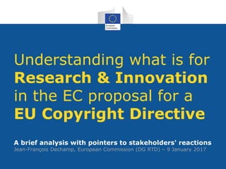 Understanding what is for
Research & Innovation
in the EC proposal for a
EU Copyright Directive
A brief analysis with pointers to stakeholders' reactions
Jean-François Dechamp, European Commission (DG RTD) – 9 January 2017
 