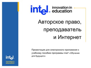 Авторское право,
преподаватель
и Интернет
Презентация для электронного приложения к
учебному пособию программы Intel® «Обучение
для будущего»
 