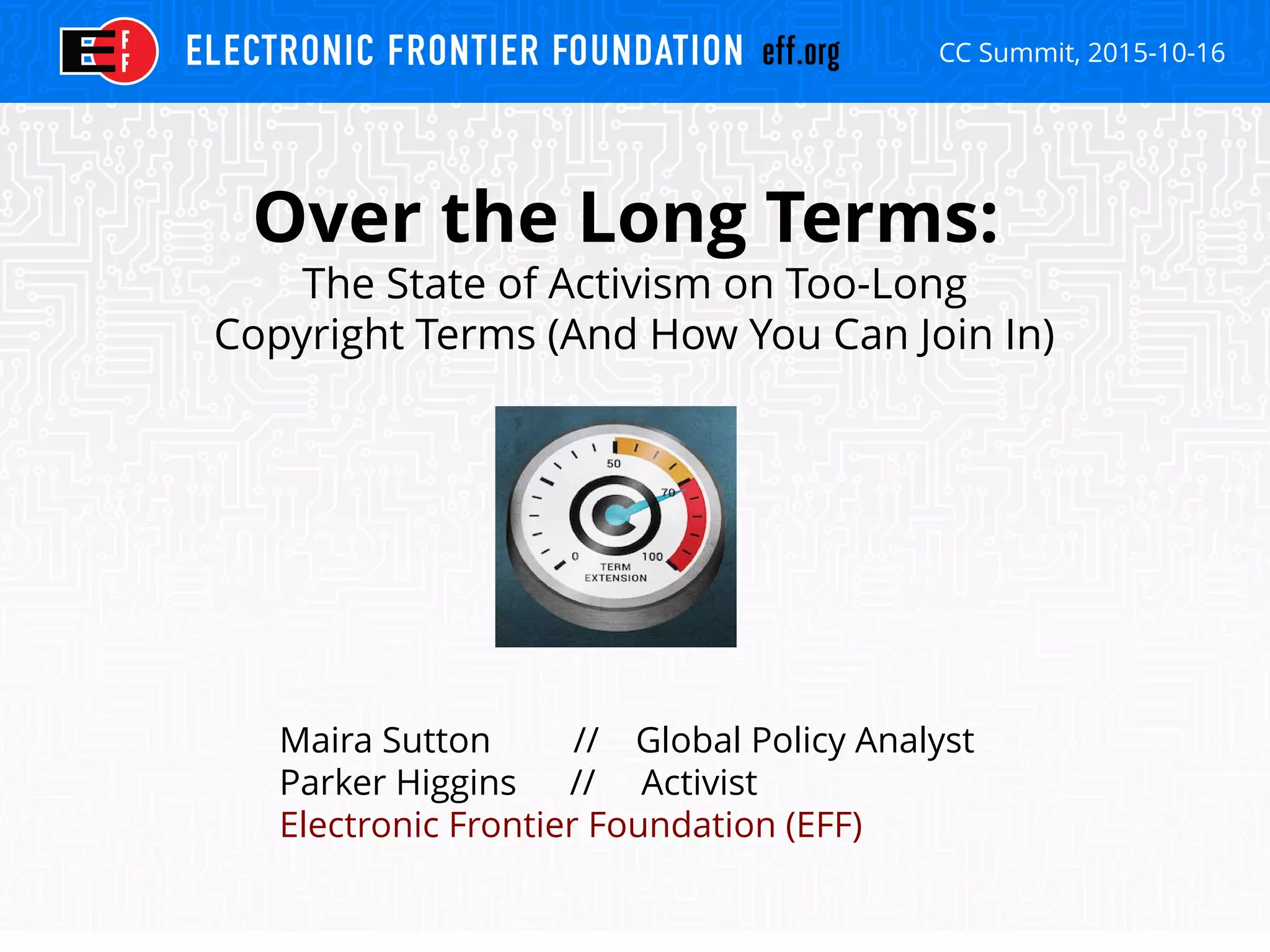 CC Summit, 2015-10-16
Over the Long Terms:
The State of Activism on Too-Long
Copyright Terms (And How You Can Join In)
Maira Sutton // Global Policy Analyst
Parker Higgins // Activist
Electronic Frontier Foundation (EFF)