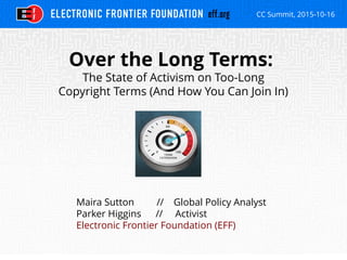 CC Summit, 2015-10-16
Over the Long Terms:
The State of Activism on Too-Long
Copyright Terms (And How You Can Join In)
Maira Sutton // Global Policy Analyst
Parker Higgins // Activist
Electronic Frontier Foundation (EFF)
 