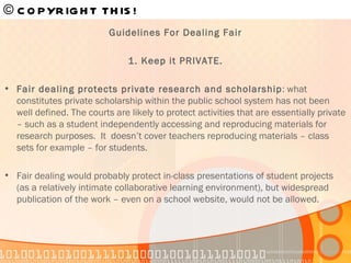 Guidelines For Dealing Fair 1. Keep it PRIVATE. Fair dealing protects private research and scholarship : what constitutes private scholarship within the public school system has not been well defined. The courts are likely to protect activities that are essentially private – such as a student independently accessing and reproducing materials for research purposes.  It  doesn’t cover teachers reproducing materials – class sets for example – for students. Fair dealing would probably protect in-class presentations of student projects (as a relatively intimate collaborative learning environment), but widespread publication of the work – even on a school website, would not be allowed. © COPYRIGHT THIS!   